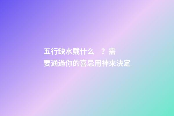 五行缺水戴什么？需要通過你的喜忌用神來決定